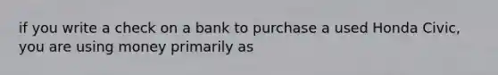 if you write a check on a bank to purchase a used Honda Civic, you are using money primarily as