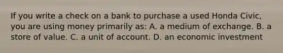 If you write a check on a bank to purchase a used Honda Civic, you are using money primarily as: A. a medium of exchange. B. a store of value. C. a unit of account. D. an economic investment