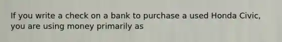 If you write a check on a bank to purchase a used Honda Civic, you are using money primarily as