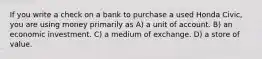 If you write a check on a bank to purchase a used Honda Civic, you are using money primarily as A) a unit of account. B) an economic investment. C) a medium of exchange. D) a store of value.