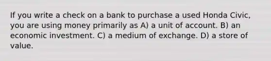 If you write a check on a bank to purchase a used Honda Civic, you are using money primarily as A) a unit of account. B) an economic investment. C) a medium of exchange. D) a store of value.