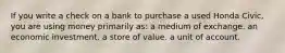 If you write a check on a bank to purchase a used Honda Civic, you are using money primarily as: a medium of exchange. an economic investment. a store of value. a unit of account.