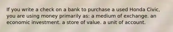 If you write a check on a bank to purchase a used Honda Civic, you are using money primarily as: a medium of exchange. an economic investment. a store of value. a unit of account.