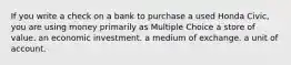 If you write a check on a bank to purchase a used Honda Civic, you are using money primarily as Multiple Choice a store of value. an economic investment. a medium of exchange. a unit of account.