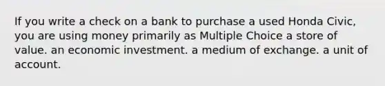 If you write a check on a bank to purchase a used Honda Civic, you are using money primarily as Multiple Choice a store of value. an economic investment. a medium of exchange. a unit of account.