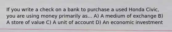 If you write a check on a bank to purchase a used Honda Civic, you are using money primarily as... A) A medium of exchange B) A store of value C) A unit of account D) An economic investment