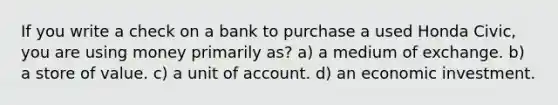 If you write a check on a bank to purchase a used Honda Civic, you are using money primarily as? a) a medium of exchange. b) a store of value. c) a unit of account. d) an economic investment.