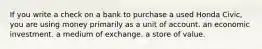 If you write a check on a bank to purchase a used Honda Civic, you are using money primarily as a unit of account. an economic investment. a medium of exchange. a store of value.