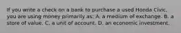 If you write a check on a bank to purchase a used Honda Civic, you are using money primarily as: A. a medium of exchange. B. a store of value. C. a unit of account. D. an economic investment.