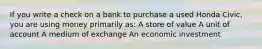 If you write a check on a bank to purchase a used Honda Civic, you are using money primarily as: A store of value A unit of account A medium of exchange An economic investment