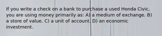 If you write a check on a bank to purchase a used Honda Civic, you are using money primarily as: A) a medium of exchange. B) a store of value. C) a unit of account. D) an economic investment.