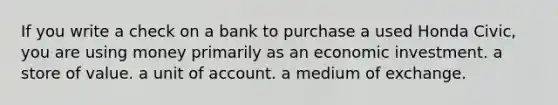 If you write a check on a bank to purchase a used Honda Civic, you are using money primarily as an economic investment. a store of value. a unit of account. a medium of exchange.