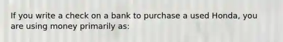 If you write a check on a bank to purchase a used Honda, you are using money primarily as: