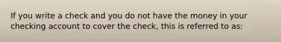 If you write a check and you do not have the money in your checking account to cover the check, this is referred to as: