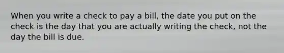 When you write a check to pay a bill, the date you put on the check is the day that you are actually writing the check, not the day the bill is due.