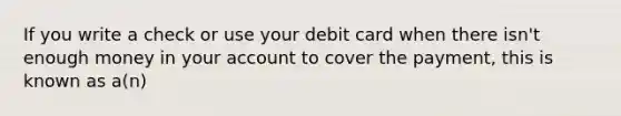 If you write a check or use your debit card when there isn't enough money in your account to cover the payment, this is known as a(n)