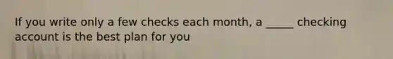 If you write only a few checks each month, a _____ checking account is the best plan for you