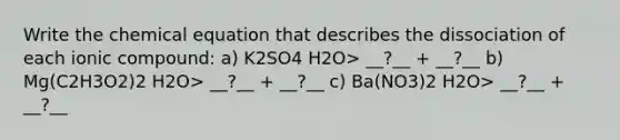 Write the chemical equation that describes the dissociation of each ionic compound: a) K2SO4 H2O> __?__ + __?__ b) Mg(C2H3O2)2 H2O> __?__ + __?__ c) Ba(NO3)2 H2O> __?__ + __?__