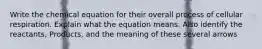 Write the chemical equation for their overall process of cellular respiration. Explain what the equation means. Also identify the reactants, Products, and the meaning of these several arrows