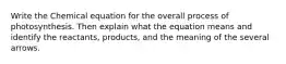 Write the Chemical equation for the overall process of photosynthesis. Then explain what the equation means and identify the reactants, products, and the meaning of the several arrows.