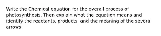 Write the Chemical equation for the overall process of photosynthesis. Then explain what the equation means and identify the reactants, products, and the meaning of the several arrows.