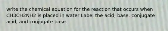 write the chemical equation for the reaction that occurs when CH3CH2NH2 is placed in water Label the acid, base, conjugate acid, and conjugate base.