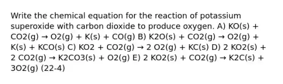 Write the chemical equation for the reaction of potassium superoxide with carbon dioxide to produce oxygen. A) KO(s) + CO2(g) → O2(g) + K(s) + CO(g) B) K2O(s) + CO2(g) → O2(g) + K(s) + KCO(s) C) KO2 + CO2(g) → 2 O2(g) + KC(s) D) 2 KO2(s) + 2 CO2(g) → K2CO3(s) + O2(g) E) 2 KO2(s) + CO2(g) → K2C(s) + 3O2(g) (22-4)