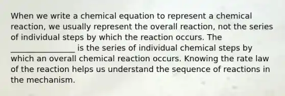 When we write a chemical equation to represent a chemical reaction, we usually represent the overall reaction, not the series of individual steps by which the reaction occurs. The ________________ is the series of individual chemical steps by which an overall chemical reaction occurs. Knowing the rate law of the reaction helps us understand the sequence of reactions in the mechanism.