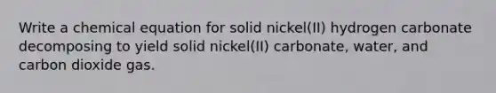 Write a chemical equation for solid nickel(II) hydrogen carbonate decomposing to yield solid nickel(II) carbonate, water, and carbon dioxide gas.