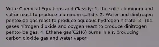 Write Chemical Equations and Classify: 1. the solid aluminum and sulfur react to produce aluminum sulfide. 2. Water and dinitrogen pentoxide gas react to produce aqueous hydrogen nitrate. 3. The gases nitrogen dioxide and oxygen react to produce dinitrogen pentoxide gas. 4. Ethane gas(C2H6) burns in air, producing carbon dioxide gas and water vapor.