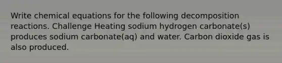 Write chemical equations for the following decomposition reactions. Challenge Heating sodium hydrogen carbonate(s) produces sodium carbonate(aq) and water. Carbon dioxide gas is also produced.