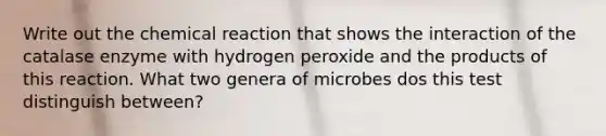 Write out the chemical reaction that shows the interaction of the catalase enzyme with hydrogen peroxide and the products of this reaction. What two genera of microbes dos this test distinguish between?