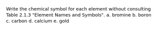 Write the chemical symbol for each element without consulting Table 2.1.3 "Element Names and Symbols". a. bromine b. boron c. carbon d. calcium e. gold