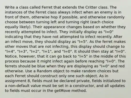 Write a class called Ferret that extends the Critter class. The instances of the Ferret class always infect when an enemy is in front of them, otherwise hop if possible, and otherwise randomly choose between turning left and turning right (each choice equally likely). Their appearance changes based on whether they recently attempted to infect. They initially display as "I=0" indicating that they have not attempted to infect recently. After an infect move, they should display as "I=5". As the ferret makes other moves that are not infecting, this display should change to "I=4", "I=3", "I=2", "I=1", and "I=0". It should then stay at "I=0". Notice, however, that it can go back to "I=5" in the middle of this process because it might infect again before reaching "I=0". The ferrets should be blue when they are displaying as "I=0" and red otherwise. Use a Random object to make random choices but each Ferret should construct only one such object. As in assignment 8, fields must be declared private, fields initialized to a non-default value must be set in a constructor, and all updates to fields must occur in the getMove method.