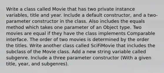 Write a class called Movie that has two private instance variables, title and year. Include a default constructor, and a two-parameter constructor in the class. Also includes the equals method which takes one parameter of an Object type. Two movies are equal if they have the class implements Comparable interface. The order of two movies is determined by the order the titles. Write another class called SciFiMovie that includes the subclass of the Movie class. Add a new string variable called subgenre. Include a three parameter constructor (With a given title, year, and subgenres).