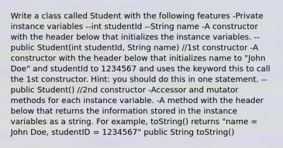 Write a class called Student with the following features -Private instance variables --int studentId --String name -A constructor with the header below that initializes the instance variables. --public Student(int studentId, String name) //1st constructor -A constructor with the header below that initializes name to "John Doe" and studentId to 1234567 and uses the keyword this to call the 1st constructor. Hint: you should do this in one statement. --public Student() //2nd constructor -Accessor and mutator methods for each instance variable. -A method with the header below that returns the information stored in the instance variables as a string. For example, toString() returns "name = John Doe, studentID = 1234567" public String toString()