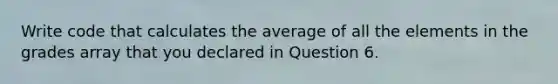 Write code that calculates the average of all the elements in the grades array that you declared in Question 6.