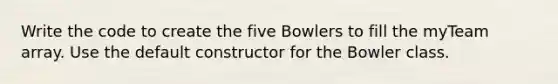 Write the code to create the five Bowlers to fill the myTeam array. Use the default constructor for the Bowler class.