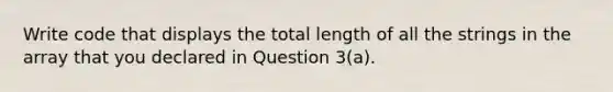 Write code that displays the total length of all the strings in the array that you declared in Question 3(a).