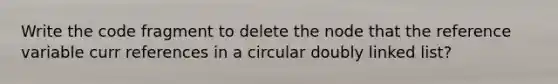 Write the code fragment to delete the node that the reference variable curr references in a circular doubly linked list?