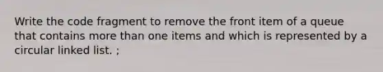 Write the code fragment to remove the front item of a queue that contains <a href='https://www.questionai.com/knowledge/keWHlEPx42-more-than' class='anchor-knowledge'>more than</a> one items and which is represented by a circular linked list. ;