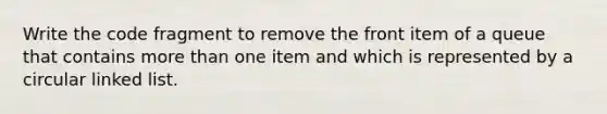 Write the code fragment to remove the front item of a queue that contains more than one item and which is represented by a circular linked list.