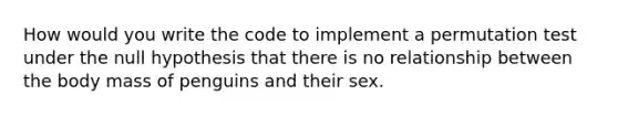 How would you write the code to implement a permutation test under the null hypothesis that there is no relationship between the body mass of penguins and their sex.