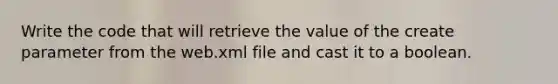 Write the code that will retrieve the value of the create parameter from the web.xml file and cast it to a boolean.