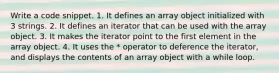 Write a code snippet. 1. It defines an array object initialized with 3 strings. 2. It defines an iterator that can be used with the array object. 3. It makes the iterator point to the first element in the array object. 4. It uses the * operator to deference the iterator, and displays the contents of an array object with a while loop.