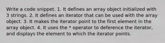 Write a code snippet. 1. It defines an array object initialized with 3 strings. 2. It defines an iterator that can be used with the array object. 3. It makes the iterator point to the first element in the array object. 4. It uses the * operator to deference the iterator, and displays the element to which the iterator points.