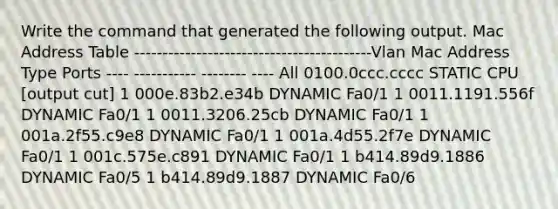 Write the command that generated the following output. Mac Address Table ------------------------------------------Vlan Mac Address Type Ports ---- ----------- -------- ---- All 0100.0ccc.cccc STATIC CPU [output cut] 1 000e.83b2.e34b DYNAMIC Fa0/1 1 0011.1191.556f DYNAMIC Fa0/1 1 0011.3206.25cb DYNAMIC Fa0/1 1 001a.2f55.c9e8 DYNAMIC Fa0/1 1 001a.4d55.2f7e DYNAMIC Fa0/1 1 001c.575e.c891 DYNAMIC Fa0/1 1 b414.89d9.1886 DYNAMIC Fa0/5 1 b414.89d9.1887 DYNAMIC Fa0/6