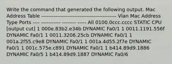 Write the command that generated the following output. Mac Address Table ------------------------------------------- Vlan Mac Address Type Ports ---- ----------- -------- ----- All 0100.0ccc.cccc STATIC CPU [output cut] 1 000e.83b2.e34b DYNAMIC Fa0/1 1 0011.1191.556f DYNAMIC Fa0/1 1 0011.3206.25cb DYNAMIC Fa0/1 1 001a.2f55.c9e8 DYNAMIC Fa0/1 1 001a.4d55.2f7e DYNAMIC Fa0/1 1 001c.575e.c891 DYNAMIC Fa0/1 1 b414.89d9.1886 DYNAMIC Fa0/5 1 b414.89d9.1887 DYNAMIC Fa0/6