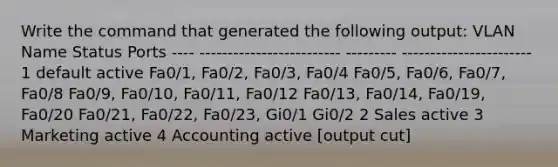 Write the command that generated the following output: VLAN Name Status Ports ---- ------------------------- --------- ----------------------- 1 default active Fa0/1, Fa0/2, Fa0/3, Fa0/4 Fa0/5, Fa0/6, Fa0/7, Fa0/8 Fa0/9, Fa0/10, Fa0/11, Fa0/12 Fa0/13, Fa0/14, Fa0/19, Fa0/20 Fa0/21, Fa0/22, Fa0/23, Gi0/1 Gi0/2 2 Sales active 3 Marketing active 4 Accounting active [output cut]