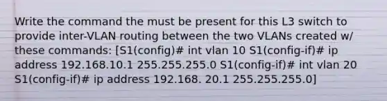 Write the command the must be present for this L3 switch to provide inter-VLAN routing between the two VLANs created w/ these commands: [S1(config)# int vlan 10 S1(config-if)# ip address 192.168.10.1 255.255.255.0 S1(config-if)# int vlan 20 S1(config-if)# ip address 192.168. 20.1 255.255.255.0]